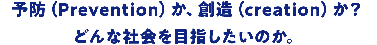 予防（Prevention）か、創造（creation）か？どんな社会を目指したいのか。