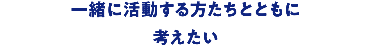 一緒に活動する方たちとともに考えたい