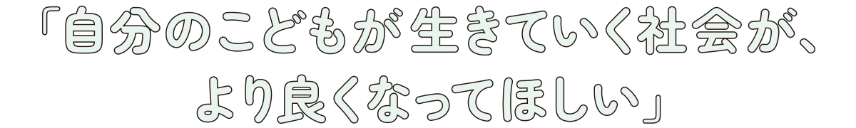 「自分のこどもが生きていく社会が、より良くなってほしい」