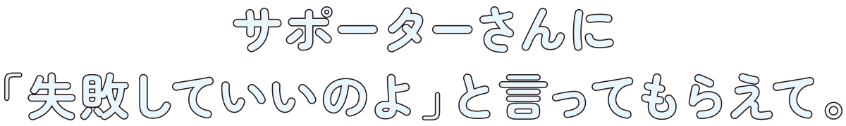 サポーターさんに「失敗していいのよ」と言ってもらえて。