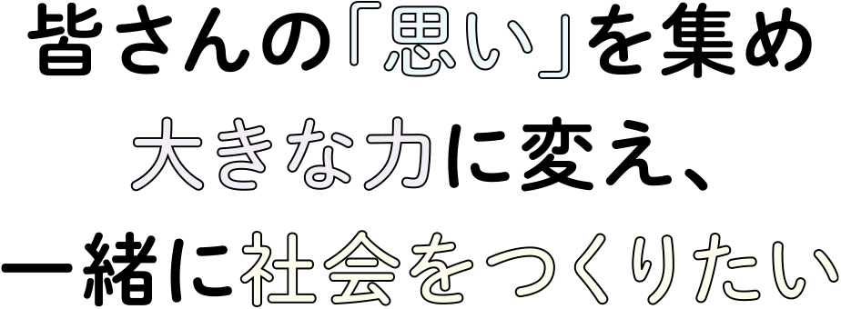 皆さんの「思い」を集め大きな力に変え、一緒に社会をつくりたい